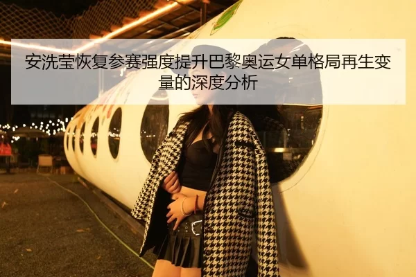 安洗莹恢复参赛强度提升巴黎奥运女单格局再生变量的深度分析