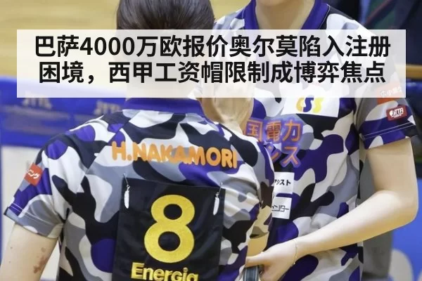 巴萨4000万欧报价奥尔莫陷入注册困境，西甲工资帽限制成博弈焦点